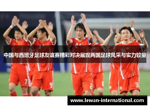 中国与西班牙足球友谊赛精彩对决展现两国足球风采与实力较量